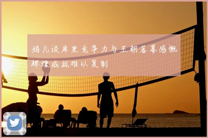 娟儿谈库里竞争力与王朝落幕感慨辉煌成就难以复制